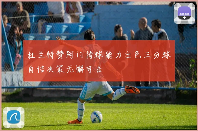 杜兰特赞阿门持球能力出色三分球自信决策无懈可击