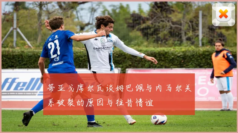 蒂亚戈席尔瓦谈姆巴佩与内马尔关系破裂的原因与往昔情谊