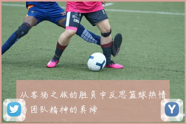从客场之旅的胜负中反思篮球热情与团队精神的真谛