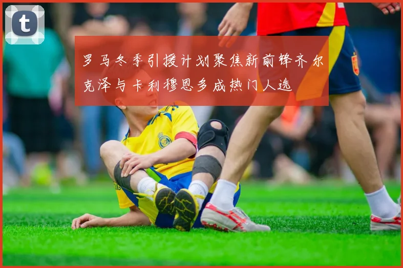 罗马冬季引援计划聚焦新前锋齐尔克泽与卡利穆恩多成热门人选