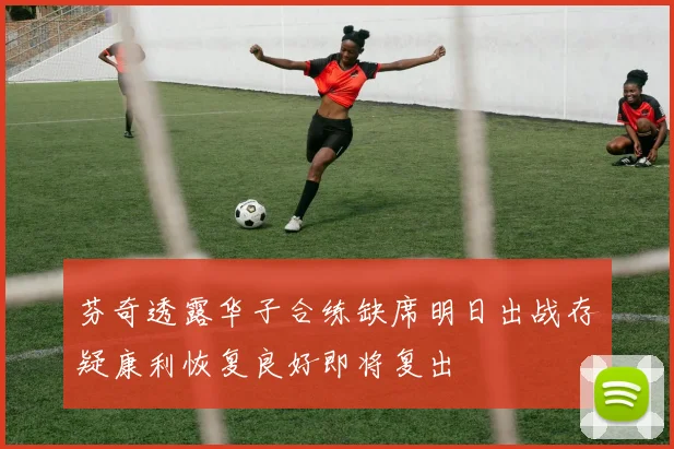 芬奇透露华子合练缺席明日出战存疑康利恢复良好即将复出