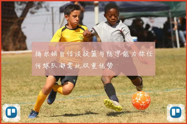 梅尔顿自信谈投篮与防守能力称任何球队都需此双重优势