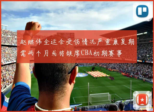 赵继伟全运会受伤情况严重康复期需两个月或将缺席CBA初期赛事