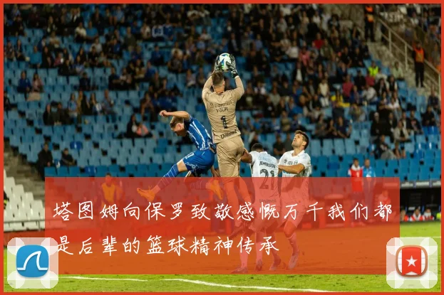 塔图姆向保罗致敬感慨万千我们都是后辈的篮球精神传承