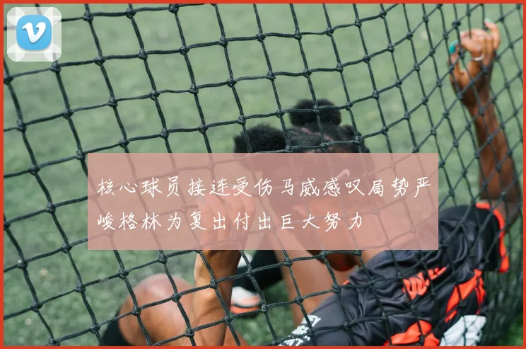核心球员接连受伤马威感叹局势严峻格林为复出付出巨大努力