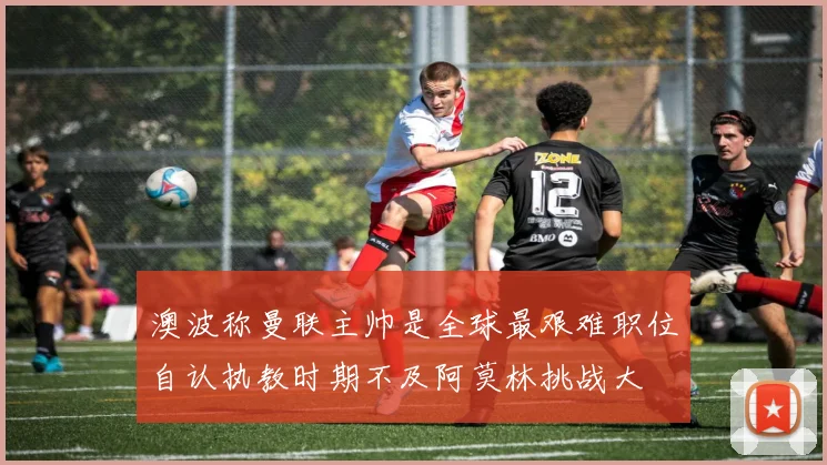 澳波称曼联主帅是全球最艰难职位自认执教时期不及阿莫林挑战大