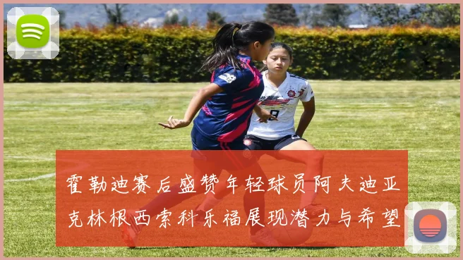 霍勒迪赛后盛赞年轻球员阿夫迪亚克林根西索科乐福展现潜力与希望