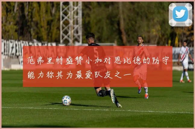 范弗里特盛赞小加对恩比德的防守能力称其为最爱队友之一