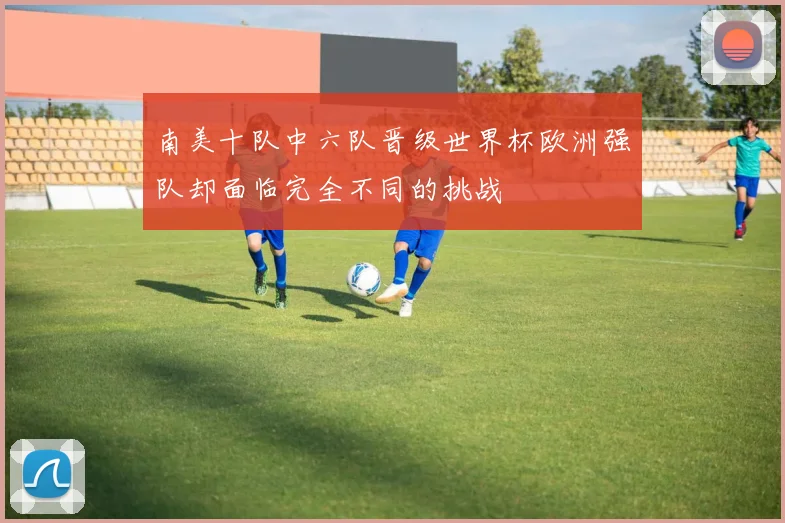 南美十队中六队晋级世界杯欧洲强队却面临完全不同的挑战