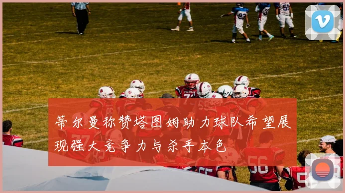 蒂尔曼称赞塔图姆助力球队希望展现强大竞争力与杀手本色