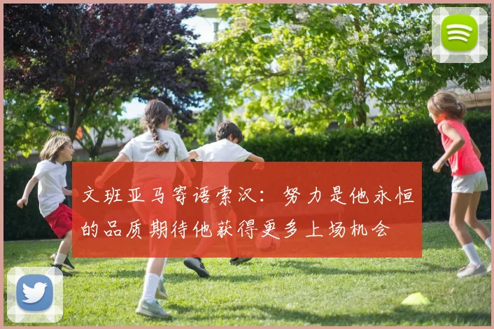 文班亚马寄语索汉：努力是他永恒的品质期待他获得更多上场机会