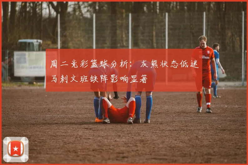 周二竞彩篮球分析：灰熊状态低迷马刺文班缺阵影响显著