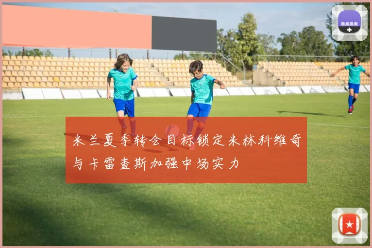 米兰夏季转会目标锁定米林科维奇与卡雷查斯加强中场实力