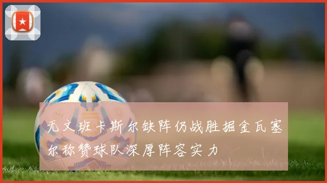 无文班卡斯尔缺阵仍战胜掘金瓦塞尔称赞球队深厚阵容实力