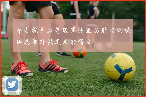 李哥蒙头龙哥跪罗德里戈射门失误姆总意外插足未能得分