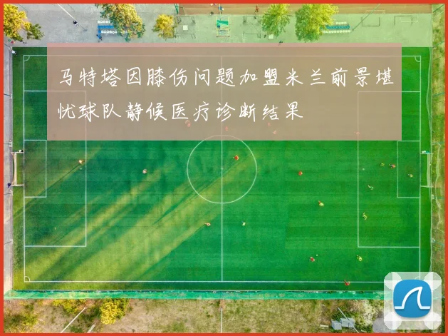 马特塔因膝伤问题加盟米兰前景堪忧球队静候医疗诊断结果
