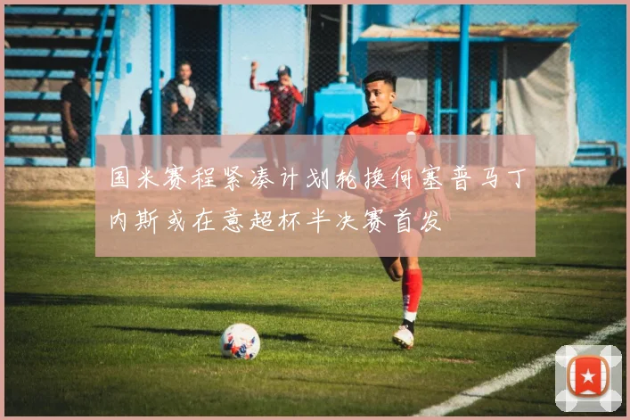 国米赛程紧凑计划轮换何塞普马丁内斯或在意超杯半决赛首发