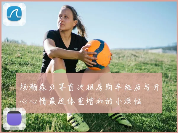 杨瀚森分享首次租房购车经历与开心心情最近体重增加的小烦恼