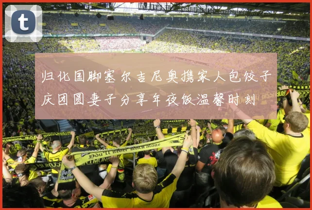 归化国脚塞尔吉尼奥携家人包饺子庆团圆妻子分享年夜饭温馨时刻