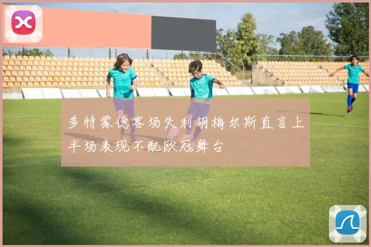 多特蒙德客场失利胡梅尔斯直言上半场表现不配欧冠舞台