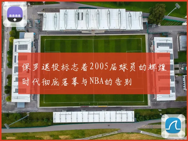 保罗退役标志着2005届球员的辉煌时代彻底落幕与NBA的告别