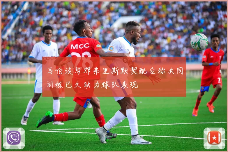 马伦谈与邓弗里斯默契配合称共同训练已久助力球队表现