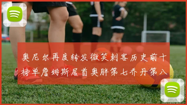 奥尼尔再度转发微笑刺客历史前十榜单詹姆斯居首奥胖第七乔丹第八引热议