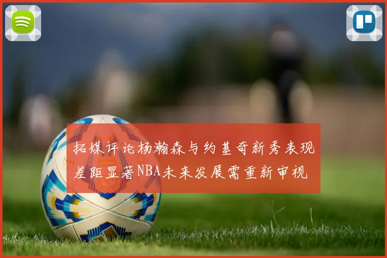 拓媒评论杨瀚森与约基奇新秀表现差距显著NBA未来发展需重新审视