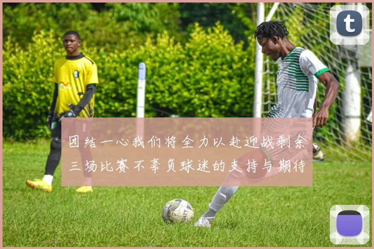 团结一心我们将全力以赴迎战剩余三场比赛不辜负球迷的支持与期待
