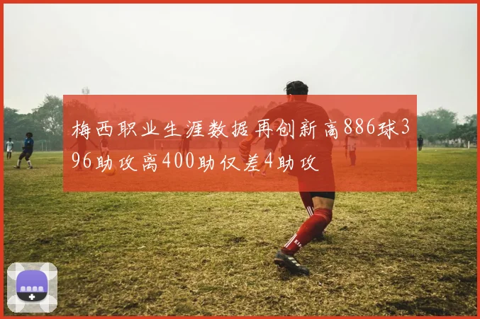 梅西职业生涯数据再创新高886球396助攻离400助仅差4助攻