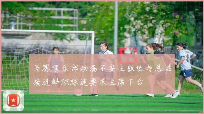 马赛俱乐部动荡不安主教练与总监接连辞职球迷要求主席下台