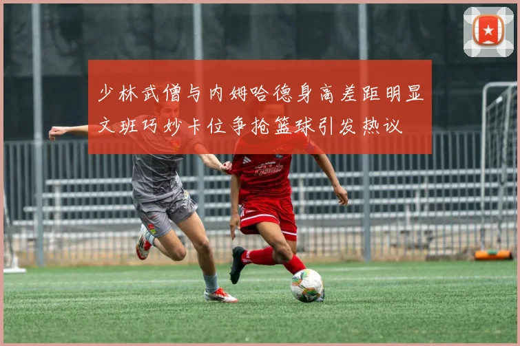 少林武僧与内姆哈德身高差距明显文班巧妙卡位争抢篮球引发热议