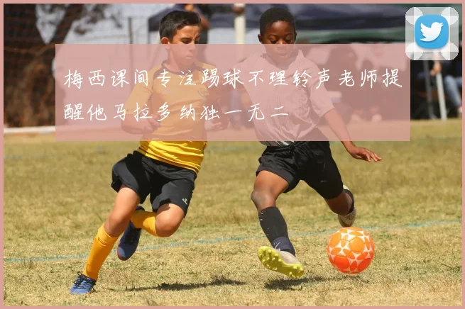 梅西课间专注踢球不理铃声老师提醒他马拉多纳独一无二