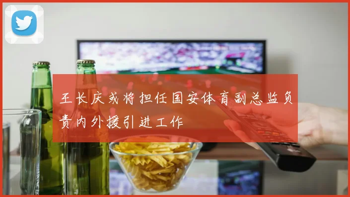 王长庆或将担任国安体育副总监负责内外援引进工作