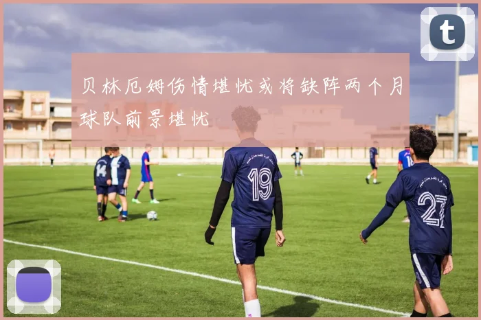 贝林厄姆伤情堪忧或将缺阵两个月球队前景堪忧