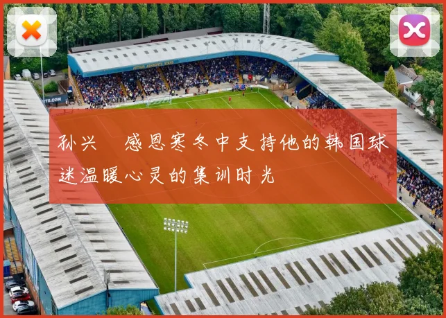 孙兴慜感恩寒冬中支持他的韩国球迷温暖心灵的集训时光