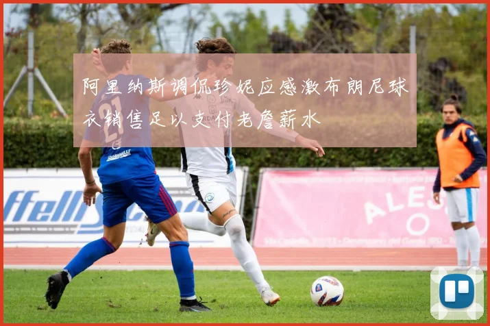 阿里纳斯调侃珍妮应感激布朗尼球衣销售足以支付老詹薪水