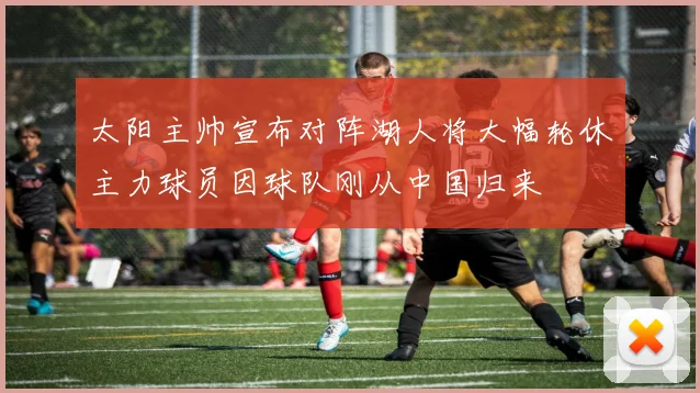 太阳主帅宣布对阵湖人将大幅轮休主力球员因球队刚从中国归来